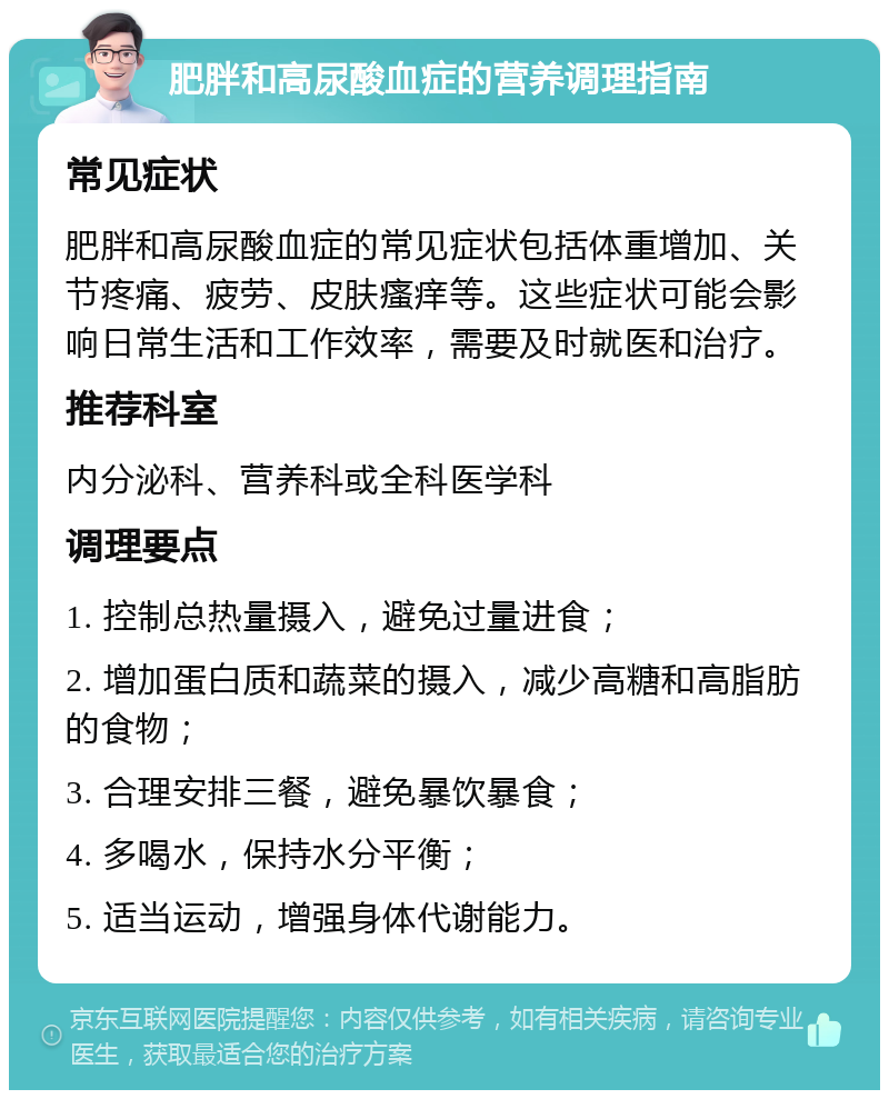 肥胖和高尿酸血症的营养调理指南 常见症状 肥胖和高尿酸血症的常见症状包括体重增加、关节疼痛、疲劳、皮肤瘙痒等。这些症状可能会影响日常生活和工作效率，需要及时就医和治疗。 推荐科室 内分泌科、营养科或全科医学科 调理要点 1. 控制总热量摄入，避免过量进食； 2. 增加蛋白质和蔬菜的摄入，减少高糖和高脂肪的食物； 3. 合理安排三餐，避免暴饮暴食； 4. 多喝水，保持水分平衡； 5. 适当运动，增强身体代谢能力。