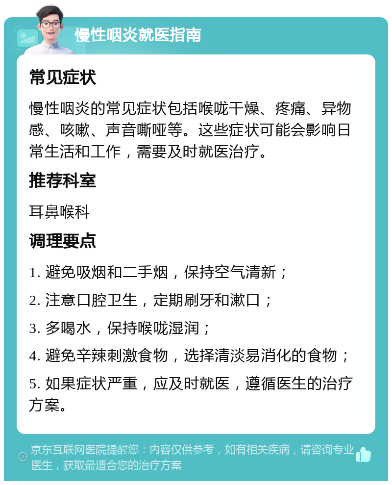 慢性咽炎就医指南 常见症状 慢性咽炎的常见症状包括喉咙干燥、疼痛、异物感、咳嗽、声音嘶哑等。这些症状可能会影响日常生活和工作，需要及时就医治疗。 推荐科室 耳鼻喉科 调理要点 1. 避免吸烟和二手烟，保持空气清新； 2. 注意口腔卫生，定期刷牙和漱口； 3. 多喝水，保持喉咙湿润； 4. 避免辛辣刺激食物，选择清淡易消化的食物； 5. 如果症状严重，应及时就医，遵循医生的治疗方案。