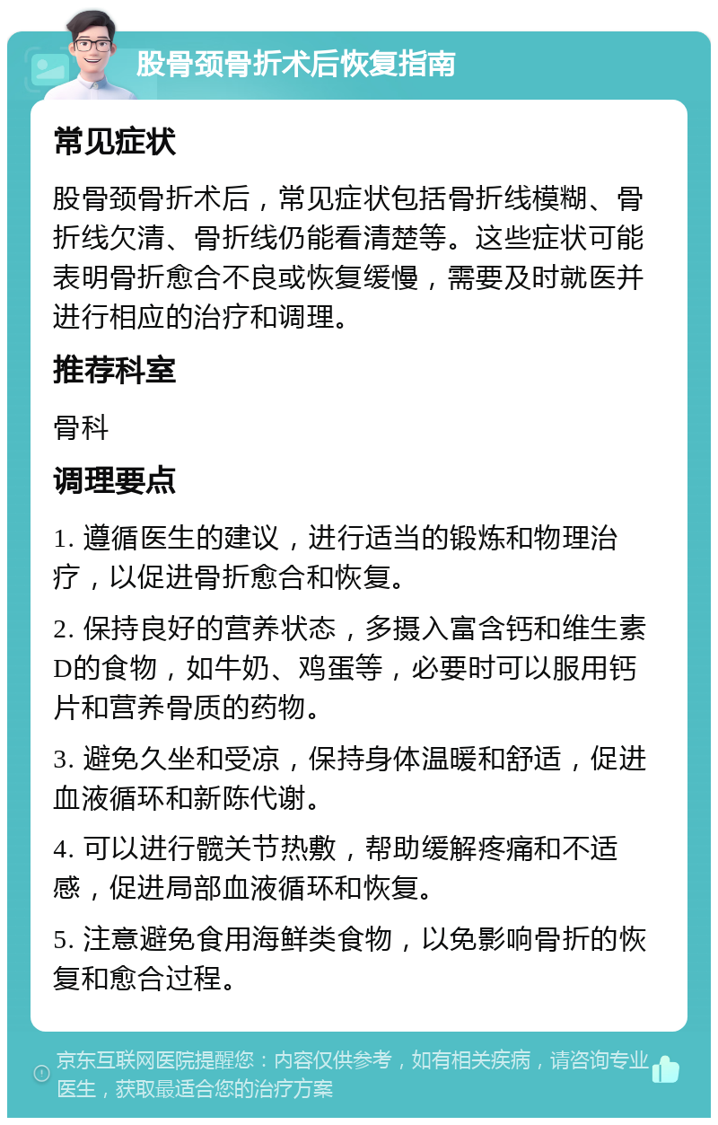 股骨颈骨折术后恢复指南 常见症状 股骨颈骨折术后，常见症状包括骨折线模糊、骨折线欠清、骨折线仍能看清楚等。这些症状可能表明骨折愈合不良或恢复缓慢，需要及时就医并进行相应的治疗和调理。 推荐科室 骨科 调理要点 1. 遵循医生的建议，进行适当的锻炼和物理治疗，以促进骨折愈合和恢复。 2. 保持良好的营养状态，多摄入富含钙和维生素D的食物，如牛奶、鸡蛋等，必要时可以服用钙片和营养骨质的药物。 3. 避免久坐和受凉，保持身体温暖和舒适，促进血液循环和新陈代谢。 4. 可以进行髋关节热敷，帮助缓解疼痛和不适感，促进局部血液循环和恢复。 5. 注意避免食用海鲜类食物，以免影响骨折的恢复和愈合过程。