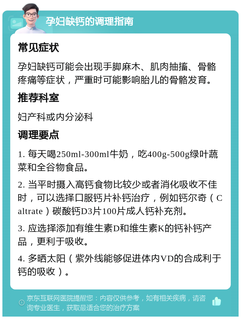 孕妇缺钙的调理指南 常见症状 孕妇缺钙可能会出现手脚麻木、肌肉抽搐、骨骼疼痛等症状，严重时可能影响胎儿的骨骼发育。 推荐科室 妇产科或内分泌科 调理要点 1. 每天喝250ml-300ml牛奶，吃400g-500g绿叶蔬菜和全谷物食品。 2. 当平时摄入高钙食物比较少或者消化吸收不佳时，可以选择口服钙片补钙治疗，例如钙尔奇（Caltrate）碳酸钙D3片100片成人钙补充剂。 3. 应选择添加有维生素D和维生素K的钙补钙产品，更利于吸收。 4. 多晒太阳（紫外线能够促进体内VD的合成利于钙的吸收）。