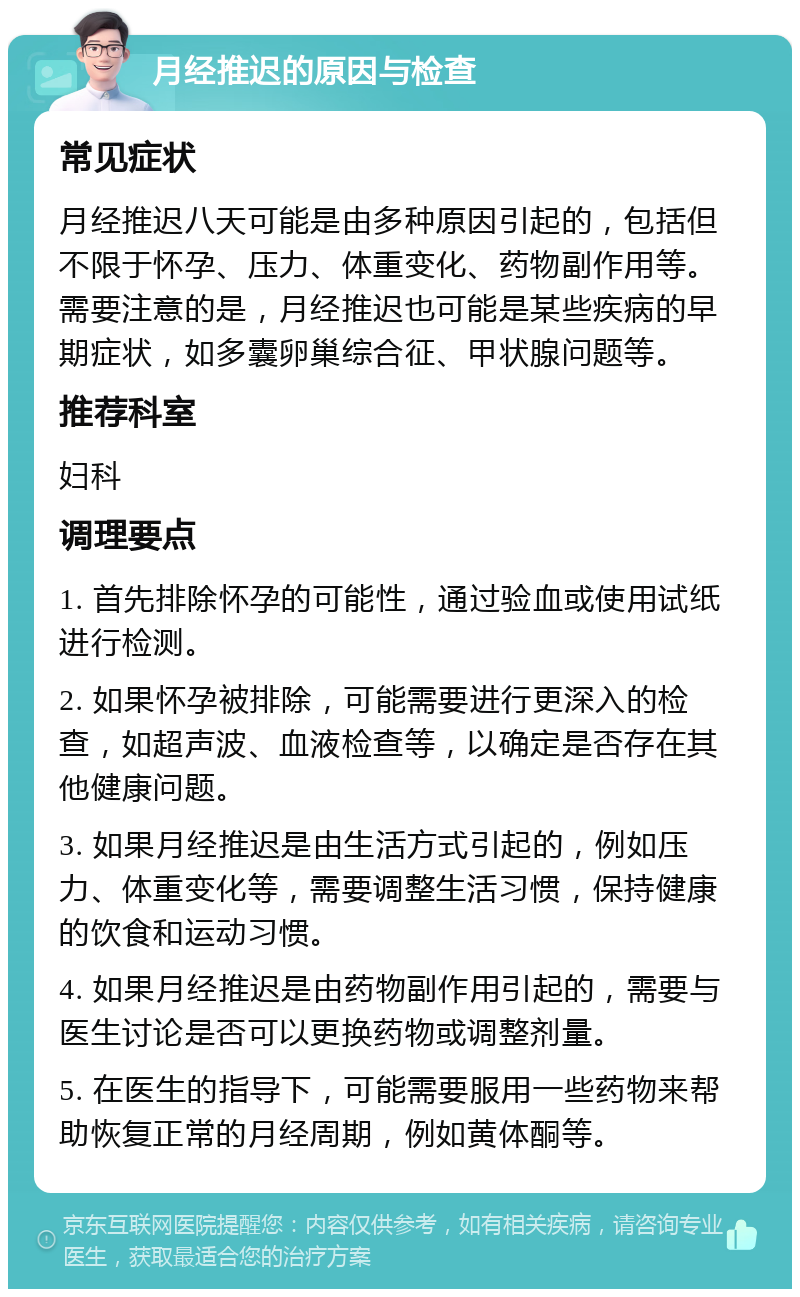 月经推迟的原因与检查 常见症状 月经推迟八天可能是由多种原因引起的，包括但不限于怀孕、压力、体重变化、药物副作用等。需要注意的是，月经推迟也可能是某些疾病的早期症状，如多囊卵巢综合征、甲状腺问题等。 推荐科室 妇科 调理要点 1. 首先排除怀孕的可能性，通过验血或使用试纸进行检测。 2. 如果怀孕被排除，可能需要进行更深入的检查，如超声波、血液检查等，以确定是否存在其他健康问题。 3. 如果月经推迟是由生活方式引起的，例如压力、体重变化等，需要调整生活习惯，保持健康的饮食和运动习惯。 4. 如果月经推迟是由药物副作用引起的，需要与医生讨论是否可以更换药物或调整剂量。 5. 在医生的指导下，可能需要服用一些药物来帮助恢复正常的月经周期，例如黄体酮等。