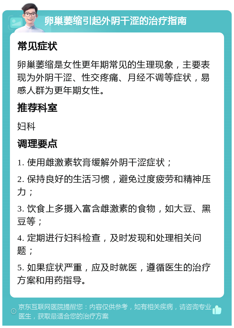 卵巢萎缩引起外阴干涩的治疗指南 常见症状 卵巢萎缩是女性更年期常见的生理现象，主要表现为外阴干涩、性交疼痛、月经不调等症状，易感人群为更年期女性。 推荐科室 妇科 调理要点 1. 使用雌激素软膏缓解外阴干涩症状； 2. 保持良好的生活习惯，避免过度疲劳和精神压力； 3. 饮食上多摄入富含雌激素的食物，如大豆、黑豆等； 4. 定期进行妇科检查，及时发现和处理相关问题； 5. 如果症状严重，应及时就医，遵循医生的治疗方案和用药指导。