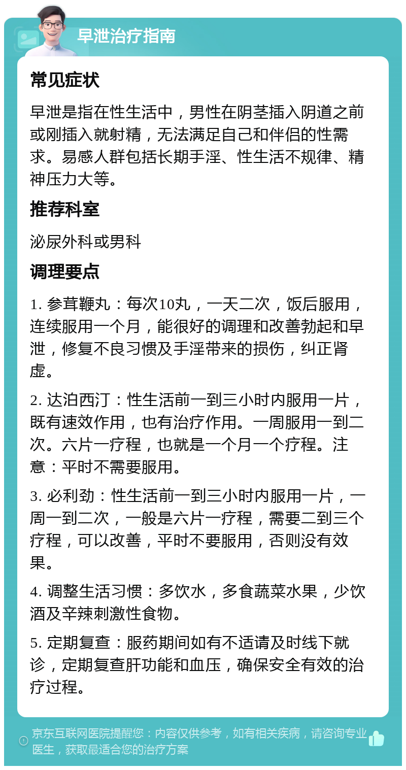 早泄治疗指南 常见症状 早泄是指在性生活中，男性在阴茎插入阴道之前或刚插入就射精，无法满足自己和伴侣的性需求。易感人群包括长期手淫、性生活不规律、精神压力大等。 推荐科室 泌尿外科或男科 调理要点 1. 参茸鞭丸：每次10丸，一天二次，饭后服用，连续服用一个月，能很好的调理和改善勃起和早泄，修复不良习惯及手淫带来的损伤，纠正肾虚。 2. 达泊西汀：性生活前一到三小时内服用一片，既有速效作用，也有治疗作用。一周服用一到二次。六片一疗程，也就是一个月一个疗程。注意：平时不需要服用。 3. 必利劲：性生活前一到三小时内服用一片，一周一到二次，一般是六片一疗程，需要二到三个疗程，可以改善，平时不要服用，否则没有效果。 4. 调整生活习惯：多饮水，多食蔬菜水果，少饮酒及辛辣刺激性食物。 5. 定期复查：服药期间如有不适请及时线下就诊，定期复查肝功能和血压，确保安全有效的治疗过程。