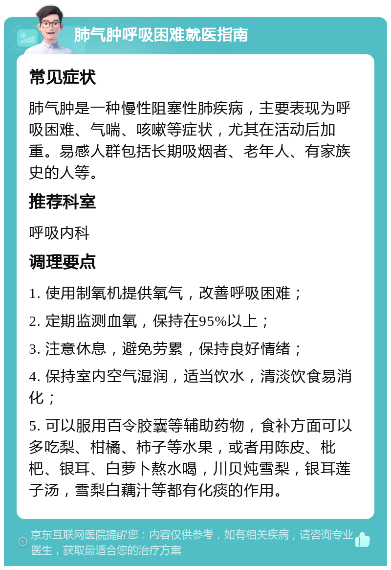 肺气肿呼吸困难就医指南 常见症状 肺气肿是一种慢性阻塞性肺疾病，主要表现为呼吸困难、气喘、咳嗽等症状，尤其在活动后加重。易感人群包括长期吸烟者、老年人、有家族史的人等。 推荐科室 呼吸内科 调理要点 1. 使用制氧机提供氧气，改善呼吸困难； 2. 定期监测血氧，保持在95%以上； 3. 注意休息，避免劳累，保持良好情绪； 4. 保持室内空气湿润，适当饮水，清淡饮食易消化； 5. 可以服用百令胶囊等辅助药物，食补方面可以多吃梨、柑橘、柿子等水果，或者用陈皮、枇杷、银耳、白萝卜熬水喝，川贝炖雪梨，银耳莲子汤，雪梨白藕汁等都有化痰的作用。