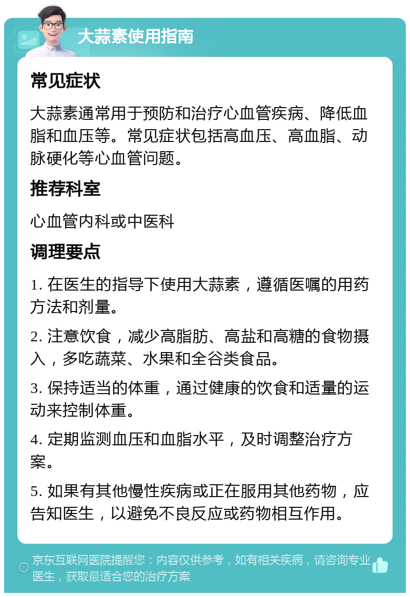 大蒜素使用指南 常见症状 大蒜素通常用于预防和治疗心血管疾病、降低血脂和血压等。常见症状包括高血压、高血脂、动脉硬化等心血管问题。 推荐科室 心血管内科或中医科 调理要点 1. 在医生的指导下使用大蒜素，遵循医嘱的用药方法和剂量。 2. 注意饮食，减少高脂肪、高盐和高糖的食物摄入，多吃蔬菜、水果和全谷类食品。 3. 保持适当的体重，通过健康的饮食和适量的运动来控制体重。 4. 定期监测血压和血脂水平，及时调整治疗方案。 5. 如果有其他慢性疾病或正在服用其他药物，应告知医生，以避免不良反应或药物相互作用。