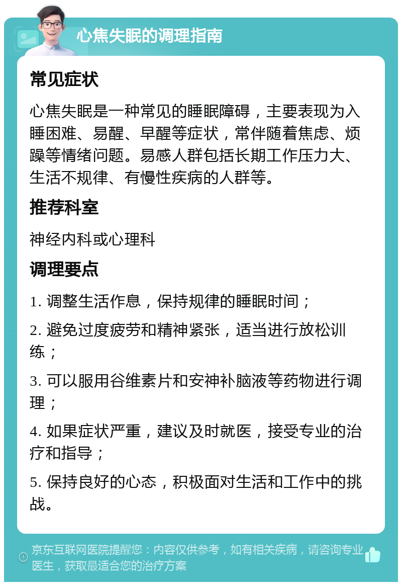 心焦失眠的调理指南 常见症状 心焦失眠是一种常见的睡眠障碍，主要表现为入睡困难、易醒、早醒等症状，常伴随着焦虑、烦躁等情绪问题。易感人群包括长期工作压力大、生活不规律、有慢性疾病的人群等。 推荐科室 神经内科或心理科 调理要点 1. 调整生活作息，保持规律的睡眠时间； 2. 避免过度疲劳和精神紧张，适当进行放松训练； 3. 可以服用谷维素片和安神补脑液等药物进行调理； 4. 如果症状严重，建议及时就医，接受专业的治疗和指导； 5. 保持良好的心态，积极面对生活和工作中的挑战。