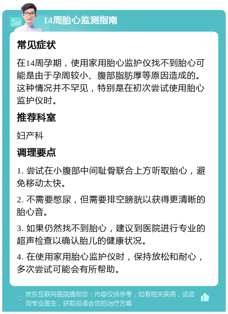 14周胎心监测指南 常见症状 在14周孕期，使用家用胎心监护仪找不到胎心可能是由于孕周较小、腹部脂肪厚等原因造成的。这种情况并不罕见，特别是在初次尝试使用胎心监护仪时。 推荐科室 妇产科 调理要点 1. 尝试在小腹部中间耻骨联合上方听取胎心，避免移动太快。 2. 不需要憋尿，但需要排空膀胱以获得更清晰的胎心音。 3. 如果仍然找不到胎心，建议到医院进行专业的超声检查以确认胎儿的健康状况。 4. 在使用家用胎心监护仪时，保持放松和耐心，多次尝试可能会有所帮助。