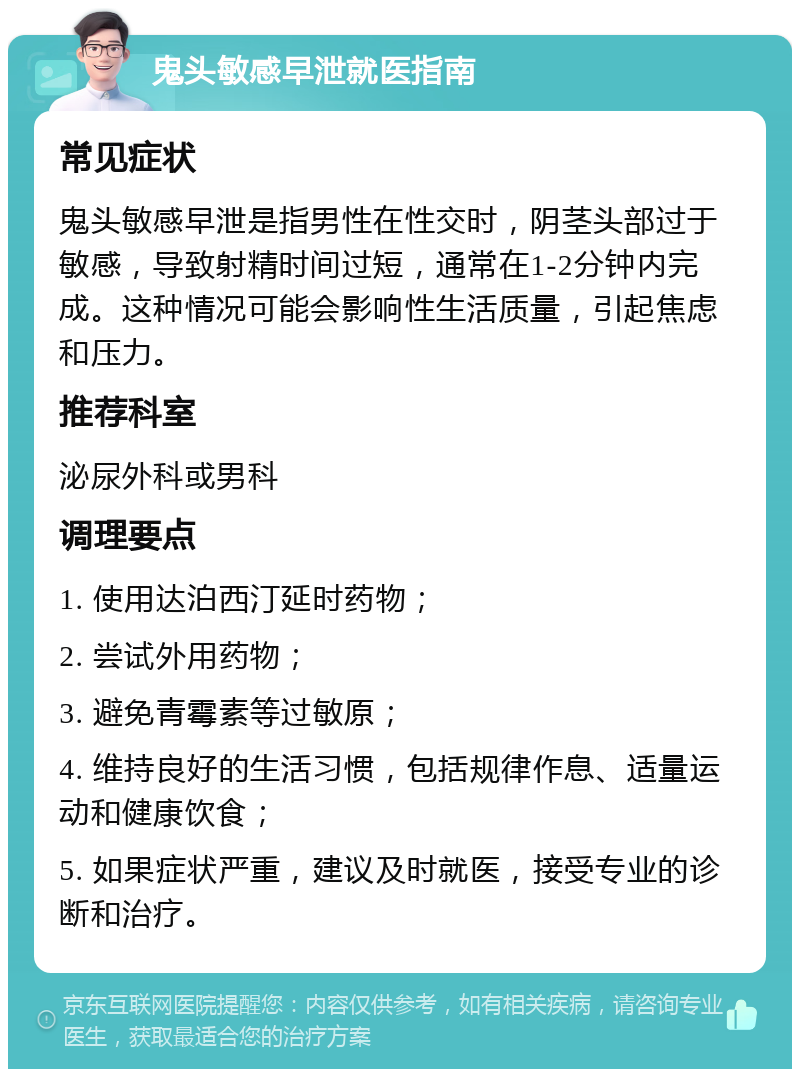 鬼头敏感早泄就医指南 常见症状 鬼头敏感早泄是指男性在性交时，阴茎头部过于敏感，导致射精时间过短，通常在1-2分钟内完成。这种情况可能会影响性生活质量，引起焦虑和压力。 推荐科室 泌尿外科或男科 调理要点 1. 使用达泊西汀延时药物； 2. 尝试外用药物； 3. 避免青霉素等过敏原； 4. 维持良好的生活习惯，包括规律作息、适量运动和健康饮食； 5. 如果症状严重，建议及时就医，接受专业的诊断和治疗。