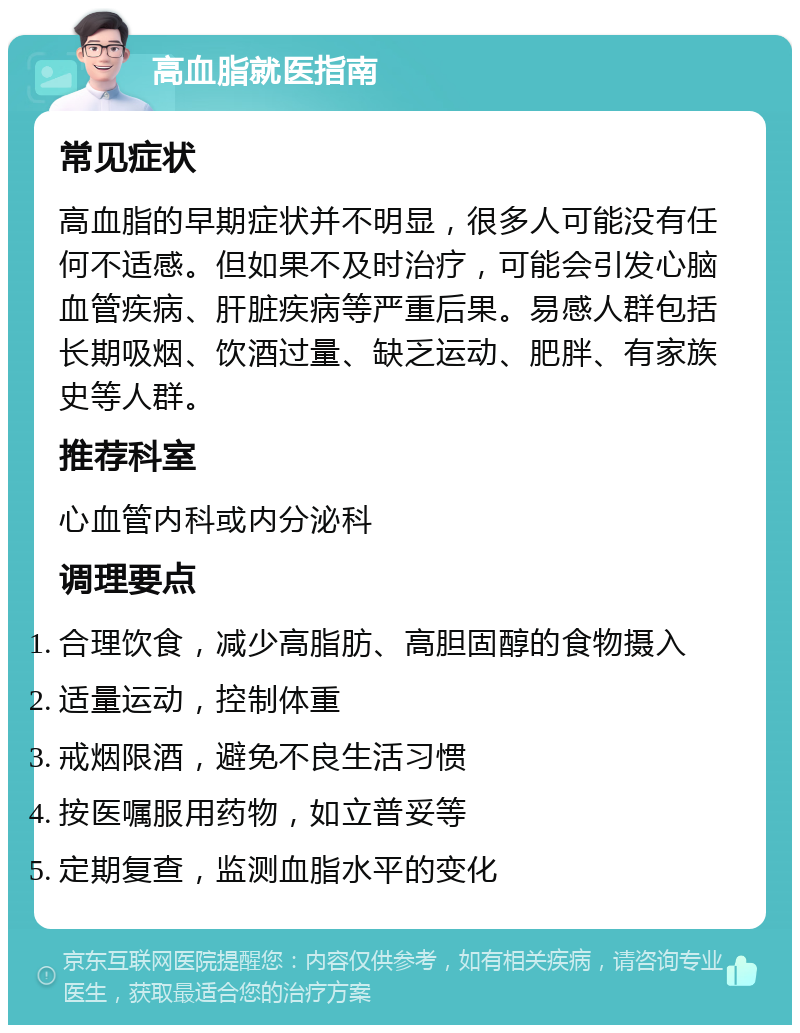 高血脂就医指南 常见症状 高血脂的早期症状并不明显，很多人可能没有任何不适感。但如果不及时治疗，可能会引发心脑血管疾病、肝脏疾病等严重后果。易感人群包括长期吸烟、饮酒过量、缺乏运动、肥胖、有家族史等人群。 推荐科室 心血管内科或内分泌科 调理要点 合理饮食，减少高脂肪、高胆固醇的食物摄入 适量运动，控制体重 戒烟限酒，避免不良生活习惯 按医嘱服用药物，如立普妥等 定期复查，监测血脂水平的变化