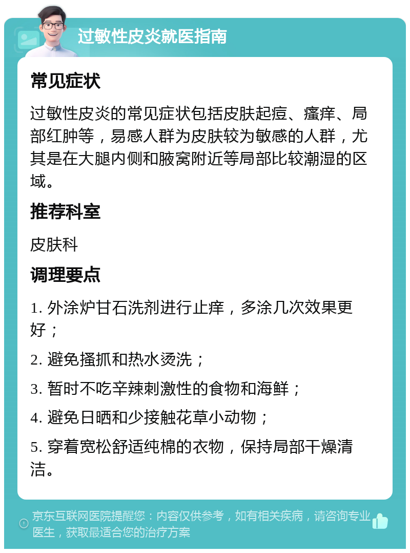 过敏性皮炎就医指南 常见症状 过敏性皮炎的常见症状包括皮肤起痘、瘙痒、局部红肿等，易感人群为皮肤较为敏感的人群，尤其是在大腿内侧和腋窝附近等局部比较潮湿的区域。 推荐科室 皮肤科 调理要点 1. 外涂炉甘石洗剂进行止痒，多涂几次效果更好； 2. 避免搔抓和热水烫洗； 3. 暂时不吃辛辣刺激性的食物和海鲜； 4. 避免日晒和少接触花草小动物； 5. 穿着宽松舒适纯棉的衣物，保持局部干燥清洁。