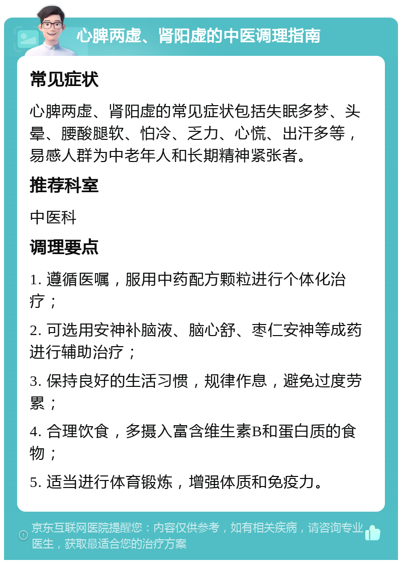 心脾两虚、肾阳虚的中医调理指南 常见症状 心脾两虚、肾阳虚的常见症状包括失眠多梦、头晕、腰酸腿软、怕冷、乏力、心慌、出汗多等，易感人群为中老年人和长期精神紧张者。 推荐科室 中医科 调理要点 1. 遵循医嘱，服用中药配方颗粒进行个体化治疗； 2. 可选用安神补脑液、脑心舒、枣仁安神等成药进行辅助治疗； 3. 保持良好的生活习惯，规律作息，避免过度劳累； 4. 合理饮食，多摄入富含维生素B和蛋白质的食物； 5. 适当进行体育锻炼，增强体质和免疫力。