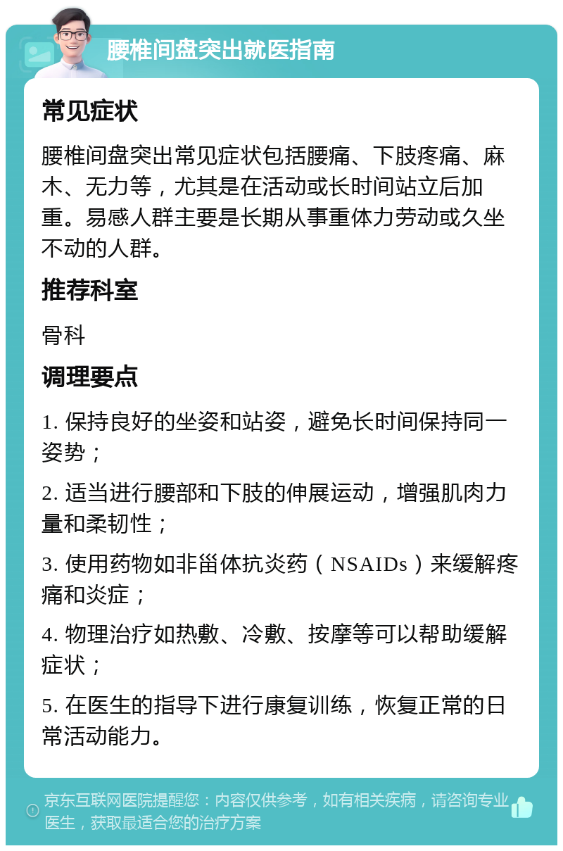 腰椎间盘突出就医指南 常见症状 腰椎间盘突出常见症状包括腰痛、下肢疼痛、麻木、无力等，尤其是在活动或长时间站立后加重。易感人群主要是长期从事重体力劳动或久坐不动的人群。 推荐科室 骨科 调理要点 1. 保持良好的坐姿和站姿，避免长时间保持同一姿势； 2. 适当进行腰部和下肢的伸展运动，增强肌肉力量和柔韧性； 3. 使用药物如非甾体抗炎药（NSAIDs）来缓解疼痛和炎症； 4. 物理治疗如热敷、冷敷、按摩等可以帮助缓解症状； 5. 在医生的指导下进行康复训练，恢复正常的日常活动能力。