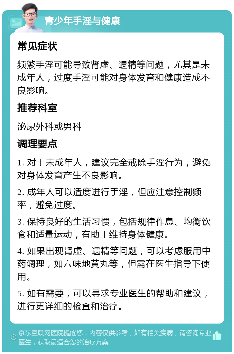 青少年手淫与健康 常见症状 频繁手淫可能导致肾虚、遗精等问题，尤其是未成年人，过度手淫可能对身体发育和健康造成不良影响。 推荐科室 泌尿外科或男科 调理要点 1. 对于未成年人，建议完全戒除手淫行为，避免对身体发育产生不良影响。 2. 成年人可以适度进行手淫，但应注意控制频率，避免过度。 3. 保持良好的生活习惯，包括规律作息、均衡饮食和适量运动，有助于维持身体健康。 4. 如果出现肾虚、遗精等问题，可以考虑服用中药调理，如六味地黄丸等，但需在医生指导下使用。 5. 如有需要，可以寻求专业医生的帮助和建议，进行更详细的检查和治疗。