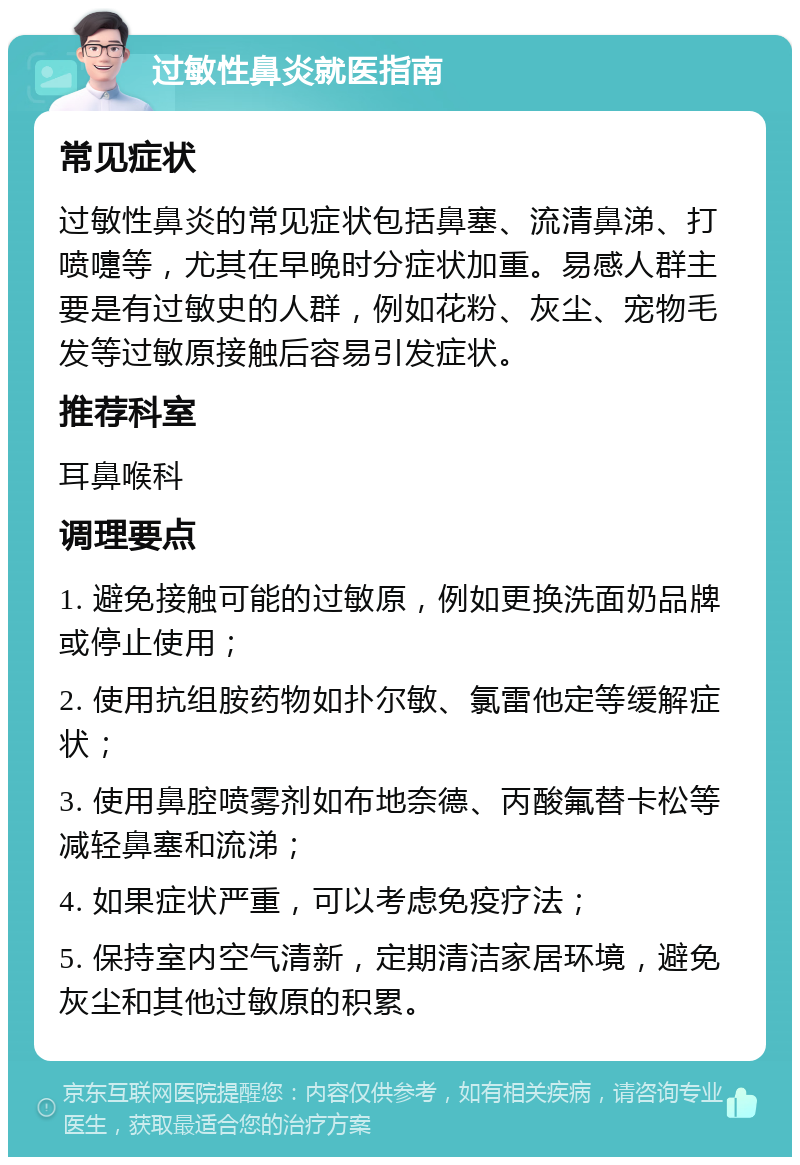 过敏性鼻炎就医指南 常见症状 过敏性鼻炎的常见症状包括鼻塞、流清鼻涕、打喷嚏等，尤其在早晚时分症状加重。易感人群主要是有过敏史的人群，例如花粉、灰尘、宠物毛发等过敏原接触后容易引发症状。 推荐科室 耳鼻喉科 调理要点 1. 避免接触可能的过敏原，例如更换洗面奶品牌或停止使用； 2. 使用抗组胺药物如扑尔敏、氯雷他定等缓解症状； 3. 使用鼻腔喷雾剂如布地奈德、丙酸氟替卡松等减轻鼻塞和流涕； 4. 如果症状严重，可以考虑免疫疗法； 5. 保持室内空气清新，定期清洁家居环境，避免灰尘和其他过敏原的积累。