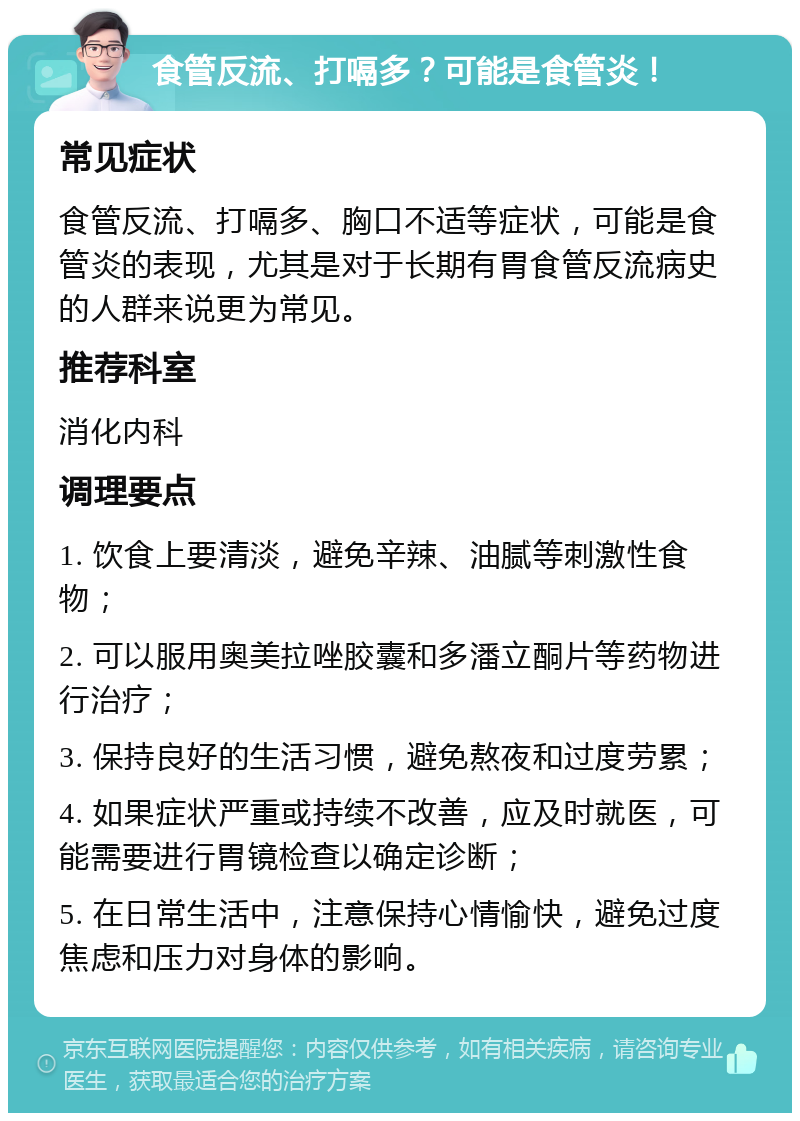 食管反流、打嗝多？可能是食管炎！ 常见症状 食管反流、打嗝多、胸口不适等症状，可能是食管炎的表现，尤其是对于长期有胃食管反流病史的人群来说更为常见。 推荐科室 消化内科 调理要点 1. 饮食上要清淡，避免辛辣、油腻等刺激性食物； 2. 可以服用奥美拉唑胶囊和多潘立酮片等药物进行治疗； 3. 保持良好的生活习惯，避免熬夜和过度劳累； 4. 如果症状严重或持续不改善，应及时就医，可能需要进行胃镜检查以确定诊断； 5. 在日常生活中，注意保持心情愉快，避免过度焦虑和压力对身体的影响。