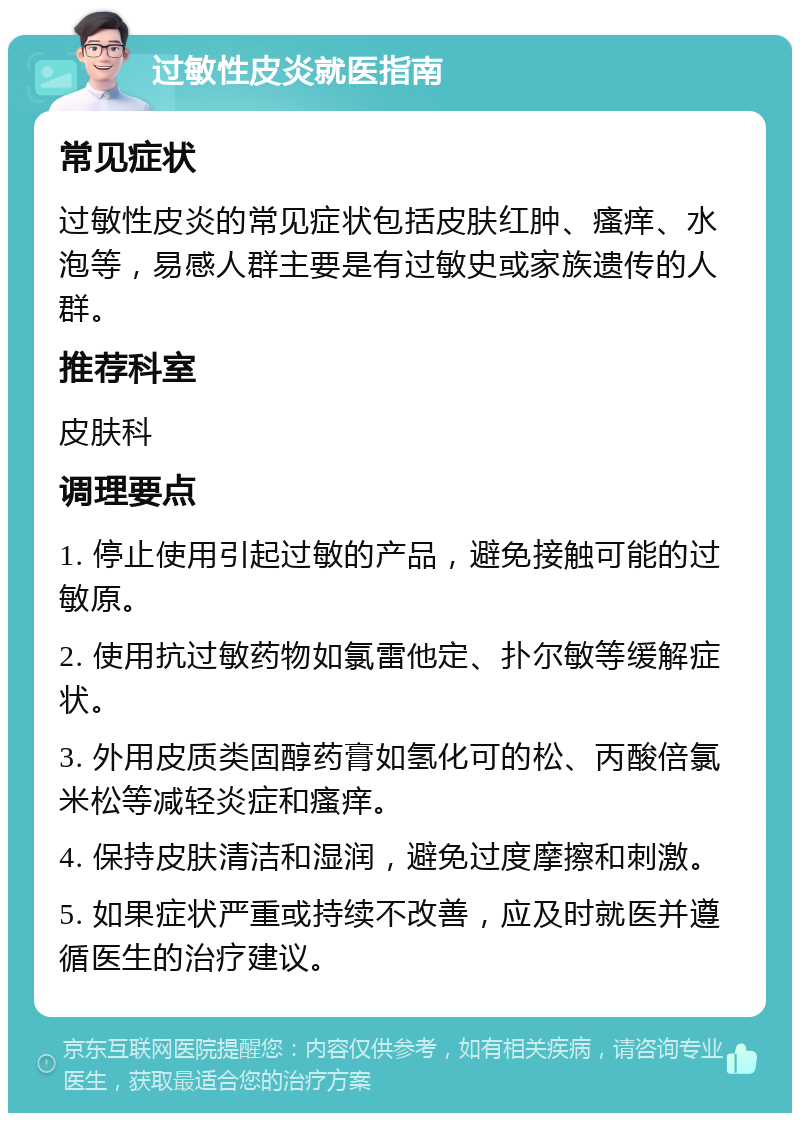 过敏性皮炎就医指南 常见症状 过敏性皮炎的常见症状包括皮肤红肿、瘙痒、水泡等，易感人群主要是有过敏史或家族遗传的人群。 推荐科室 皮肤科 调理要点 1. 停止使用引起过敏的产品，避免接触可能的过敏原。 2. 使用抗过敏药物如氯雷他定、扑尔敏等缓解症状。 3. 外用皮质类固醇药膏如氢化可的松、丙酸倍氯米松等减轻炎症和瘙痒。 4. 保持皮肤清洁和湿润，避免过度摩擦和刺激。 5. 如果症状严重或持续不改善，应及时就医并遵循医生的治疗建议。