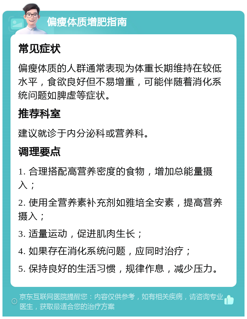 偏瘦体质增肥指南 常见症状 偏瘦体质的人群通常表现为体重长期维持在较低水平，食欲良好但不易增重，可能伴随着消化系统问题如脾虚等症状。 推荐科室 建议就诊于内分泌科或营养科。 调理要点 1. 合理搭配高营养密度的食物，增加总能量摄入； 2. 使用全营养素补充剂如雅培全安素，提高营养摄入； 3. 适量运动，促进肌肉生长； 4. 如果存在消化系统问题，应同时治疗； 5. 保持良好的生活习惯，规律作息，减少压力。