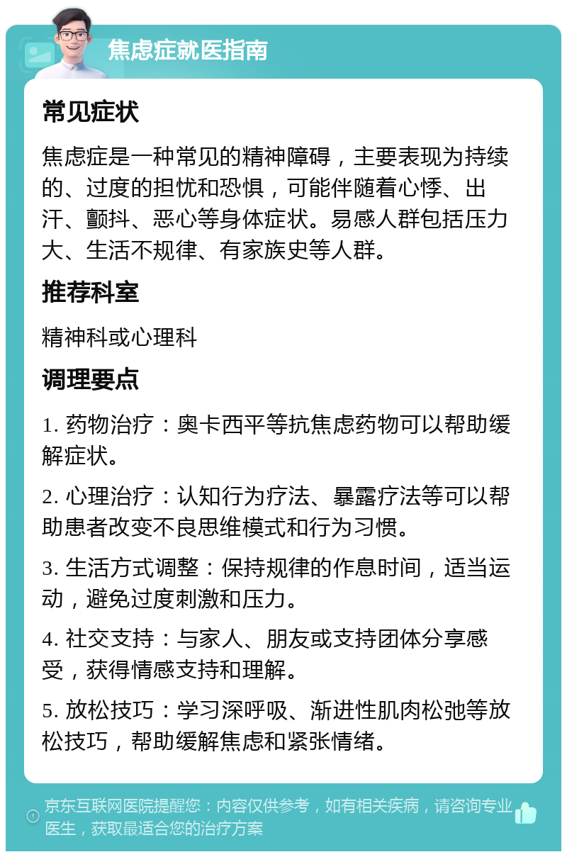 焦虑症就医指南 常见症状 焦虑症是一种常见的精神障碍，主要表现为持续的、过度的担忧和恐惧，可能伴随着心悸、出汗、颤抖、恶心等身体症状。易感人群包括压力大、生活不规律、有家族史等人群。 推荐科室 精神科或心理科 调理要点 1. 药物治疗：奥卡西平等抗焦虑药物可以帮助缓解症状。 2. 心理治疗：认知行为疗法、暴露疗法等可以帮助患者改变不良思维模式和行为习惯。 3. 生活方式调整：保持规律的作息时间，适当运动，避免过度刺激和压力。 4. 社交支持：与家人、朋友或支持团体分享感受，获得情感支持和理解。 5. 放松技巧：学习深呼吸、渐进性肌肉松弛等放松技巧，帮助缓解焦虑和紧张情绪。