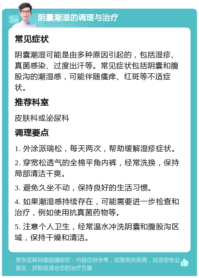 阴囊潮湿的调理与治疗 常见症状 阴囊潮湿可能是由多种原因引起的，包括湿疹、真菌感染、过度出汗等。常见症状包括阴囊和腹股沟的潮湿感，可能伴随瘙痒、红斑等不适症状。 推荐科室 皮肤科或泌尿科 调理要点 1. 外涂派瑞松，每天两次，帮助缓解湿疹症状。 2. 穿宽松透气的全棉平角内裤，经常洗换，保持局部清洁干爽。 3. 避免久坐不动，保持良好的生活习惯。 4. 如果潮湿感持续存在，可能需要进一步检查和治疗，例如使用抗真菌药物等。 5. 注意个人卫生，经常温水冲洗阴囊和腹股沟区域，保持干燥和清洁。