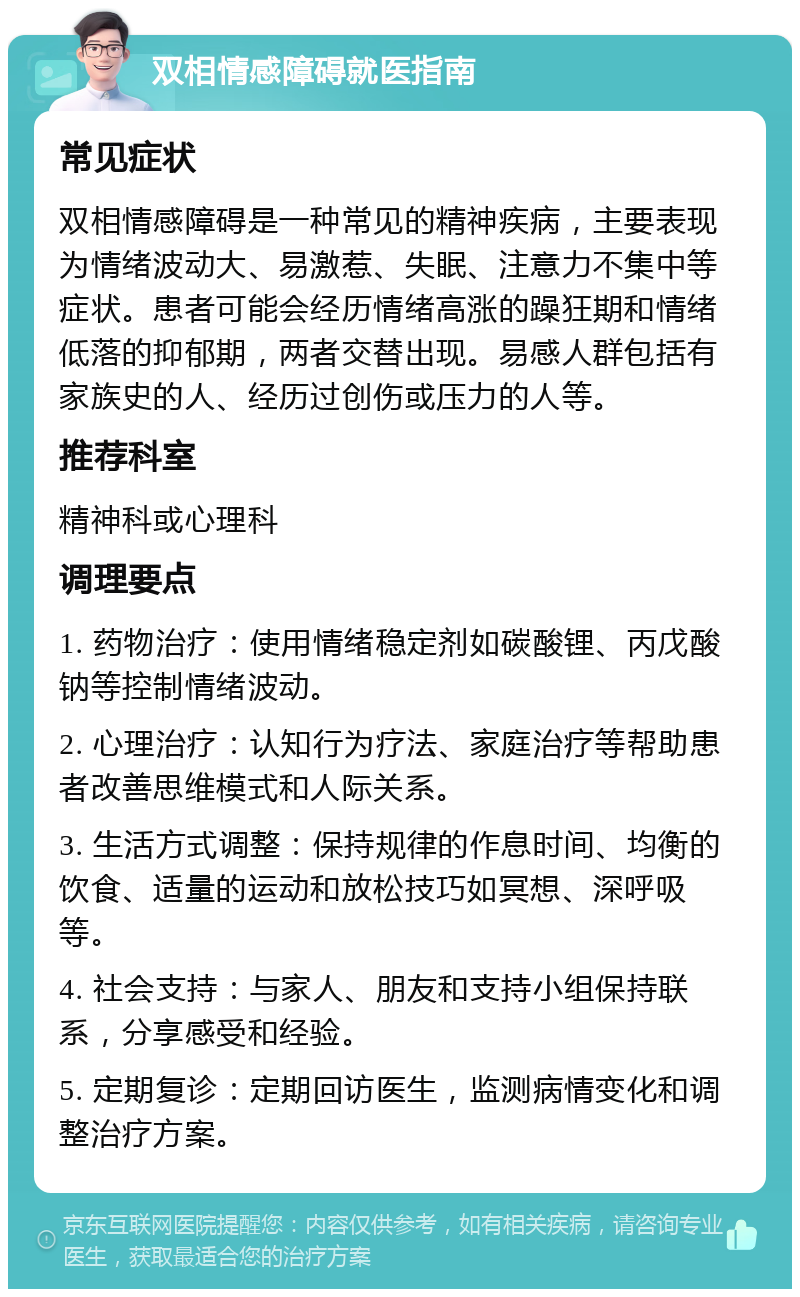 双相情感障碍就医指南 常见症状 双相情感障碍是一种常见的精神疾病，主要表现为情绪波动大、易激惹、失眠、注意力不集中等症状。患者可能会经历情绪高涨的躁狂期和情绪低落的抑郁期，两者交替出现。易感人群包括有家族史的人、经历过创伤或压力的人等。 推荐科室 精神科或心理科 调理要点 1. 药物治疗：使用情绪稳定剂如碳酸锂、丙戊酸钠等控制情绪波动。 2. 心理治疗：认知行为疗法、家庭治疗等帮助患者改善思维模式和人际关系。 3. 生活方式调整：保持规律的作息时间、均衡的饮食、适量的运动和放松技巧如冥想、深呼吸等。 4. 社会支持：与家人、朋友和支持小组保持联系，分享感受和经验。 5. 定期复诊：定期回访医生，监测病情变化和调整治疗方案。