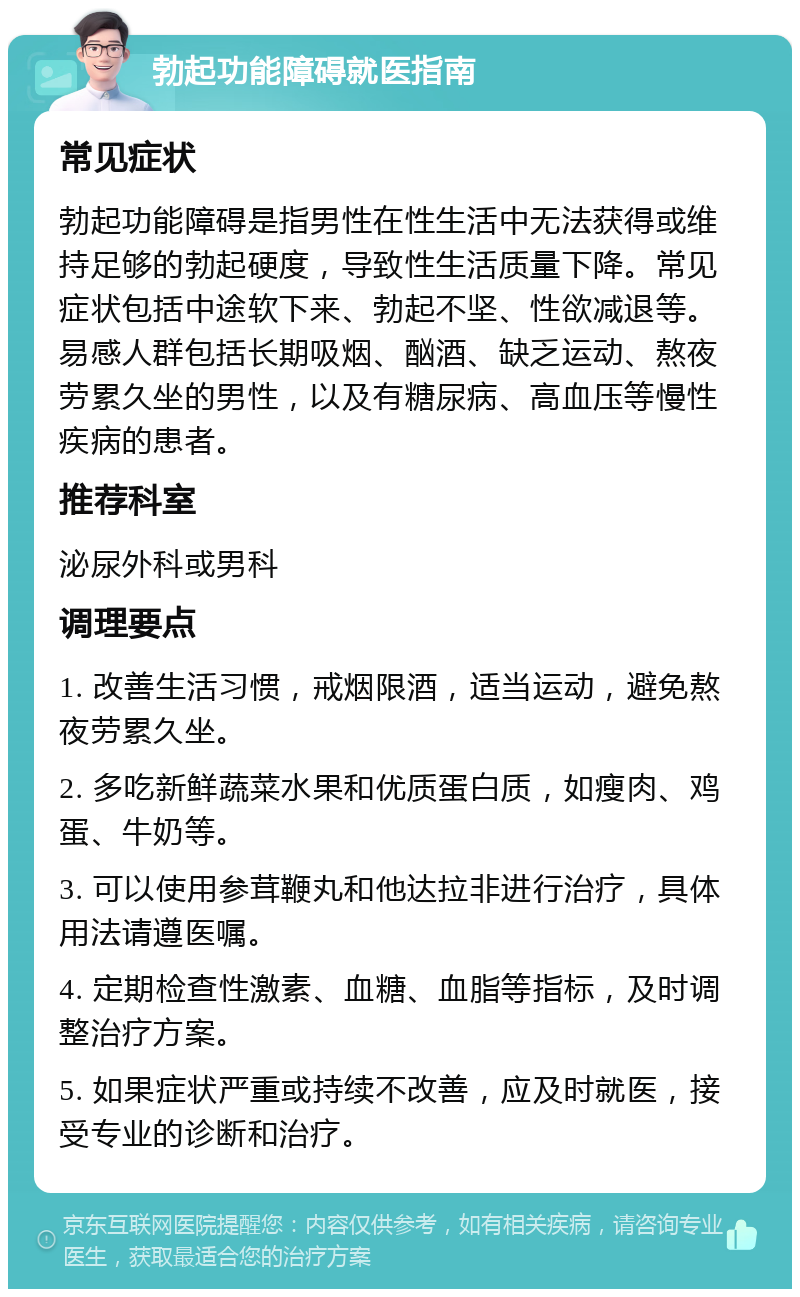 勃起功能障碍就医指南 常见症状 勃起功能障碍是指男性在性生活中无法获得或维持足够的勃起硬度，导致性生活质量下降。常见症状包括中途软下来、勃起不坚、性欲减退等。易感人群包括长期吸烟、酗酒、缺乏运动、熬夜劳累久坐的男性，以及有糖尿病、高血压等慢性疾病的患者。 推荐科室 泌尿外科或男科 调理要点 1. 改善生活习惯，戒烟限酒，适当运动，避免熬夜劳累久坐。 2. 多吃新鲜蔬菜水果和优质蛋白质，如瘦肉、鸡蛋、牛奶等。 3. 可以使用参茸鞭丸和他达拉非进行治疗，具体用法请遵医嘱。 4. 定期检查性激素、血糖、血脂等指标，及时调整治疗方案。 5. 如果症状严重或持续不改善，应及时就医，接受专业的诊断和治疗。