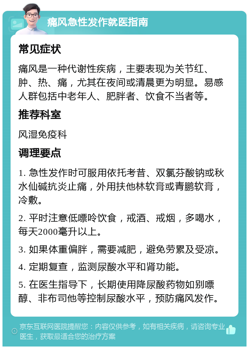 痛风急性发作就医指南 常见症状 痛风是一种代谢性疾病，主要表现为关节红、肿、热、痛，尤其在夜间或清晨更为明显。易感人群包括中老年人、肥胖者、饮食不当者等。 推荐科室 风湿免疫科 调理要点 1. 急性发作时可服用依托考昔、双氯芬酸钠或秋水仙碱抗炎止痛，外用扶他林软膏或青鹏软膏，冷敷。 2. 平时注意低嘌呤饮食，戒酒、戒烟，多喝水，每天2000毫升以上。 3. 如果体重偏胖，需要减肥，避免劳累及受凉。 4. 定期复查，监测尿酸水平和肾功能。 5. 在医生指导下，长期使用降尿酸药物如别嘌醇、非布司他等控制尿酸水平，预防痛风发作。