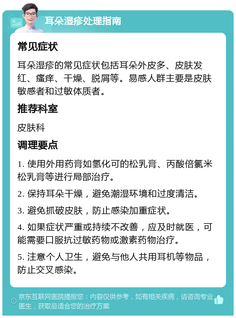 耳朵湿疹处理指南 常见症状 耳朵湿疹的常见症状包括耳朵外皮多、皮肤发红、瘙痒、干燥、脱屑等。易感人群主要是皮肤敏感者和过敏体质者。 推荐科室 皮肤科 调理要点 1. 使用外用药膏如氢化可的松乳膏、丙酸倍氯米松乳膏等进行局部治疗。 2. 保持耳朵干燥，避免潮湿环境和过度清洁。 3. 避免抓破皮肤，防止感染加重症状。 4. 如果症状严重或持续不改善，应及时就医，可能需要口服抗过敏药物或激素药物治疗。 5. 注意个人卫生，避免与他人共用耳机等物品，防止交叉感染。