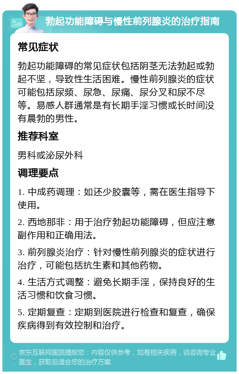 勃起功能障碍与慢性前列腺炎的治疗指南 常见症状 勃起功能障碍的常见症状包括阴茎无法勃起或勃起不坚，导致性生活困难。慢性前列腺炎的症状可能包括尿频、尿急、尿痛、尿分叉和尿不尽等。易感人群通常是有长期手淫习惯或长时间没有晨勃的男性。 推荐科室 男科或泌尿外科 调理要点 1. 中成药调理：如还少胶囊等，需在医生指导下使用。 2. 西地那非：用于治疗勃起功能障碍，但应注意副作用和正确用法。 3. 前列腺炎治疗：针对慢性前列腺炎的症状进行治疗，可能包括抗生素和其他药物。 4. 生活方式调整：避免长期手淫，保持良好的生活习惯和饮食习惯。 5. 定期复查：定期到医院进行检查和复查，确保疾病得到有效控制和治疗。