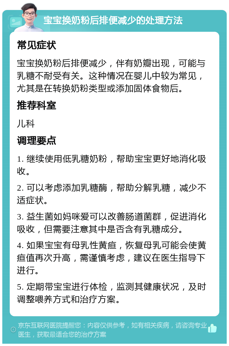 宝宝换奶粉后排便减少的处理方法 常见症状 宝宝换奶粉后排便减少，伴有奶瓣出现，可能与乳糖不耐受有关。这种情况在婴儿中较为常见，尤其是在转换奶粉类型或添加固体食物后。 推荐科室 儿科 调理要点 1. 继续使用低乳糖奶粉，帮助宝宝更好地消化吸收。 2. 可以考虑添加乳糖酶，帮助分解乳糖，减少不适症状。 3. 益生菌如妈咪爱可以改善肠道菌群，促进消化吸收，但需要注意其中是否含有乳糖成分。 4. 如果宝宝有母乳性黄疸，恢复母乳可能会使黄疸值再次升高，需谨慎考虑，建议在医生指导下进行。 5. 定期带宝宝进行体检，监测其健康状况，及时调整喂养方式和治疗方案。