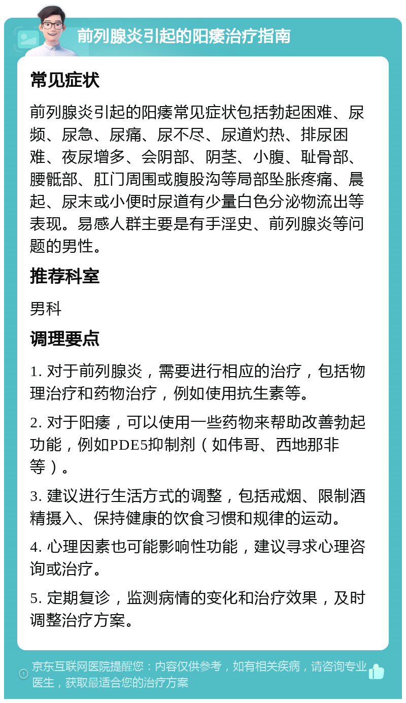 前列腺炎引起的阳痿治疗指南 常见症状 前列腺炎引起的阳痿常见症状包括勃起困难、尿频、尿急、尿痛、尿不尽、尿道灼热、排尿困难、夜尿增多、会阴部、阴茎、小腹、耻骨部、腰骶部、肛门周围或腹股沟等局部坠胀疼痛、晨起、尿末或小便时尿道有少量白色分泌物流出等表现。易感人群主要是有手淫史、前列腺炎等问题的男性。 推荐科室 男科 调理要点 1. 对于前列腺炎，需要进行相应的治疗，包括物理治疗和药物治疗，例如使用抗生素等。 2. 对于阳痿，可以使用一些药物来帮助改善勃起功能，例如PDE5抑制剂（如伟哥、西地那非等）。 3. 建议进行生活方式的调整，包括戒烟、限制酒精摄入、保持健康的饮食习惯和规律的运动。 4. 心理因素也可能影响性功能，建议寻求心理咨询或治疗。 5. 定期复诊，监测病情的变化和治疗效果，及时调整治疗方案。