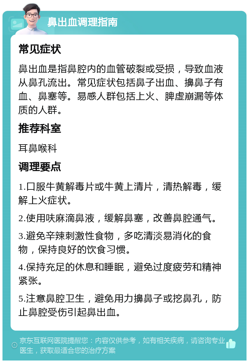 鼻出血调理指南 常见症状 鼻出血是指鼻腔内的血管破裂或受损，导致血液从鼻孔流出。常见症状包括鼻子出血、擤鼻子有血、鼻塞等。易感人群包括上火、脾虚崩漏等体质的人群。 推荐科室 耳鼻喉科 调理要点 1.口服牛黄解毒片或牛黄上清片，清热解毒，缓解上火症状。 2.使用呋麻滴鼻液，缓解鼻塞，改善鼻腔通气。 3.避免辛辣刺激性食物，多吃清淡易消化的食物，保持良好的饮食习惯。 4.保持充足的休息和睡眠，避免过度疲劳和精神紧张。 5.注意鼻腔卫生，避免用力擤鼻子或挖鼻孔，防止鼻腔受伤引起鼻出血。