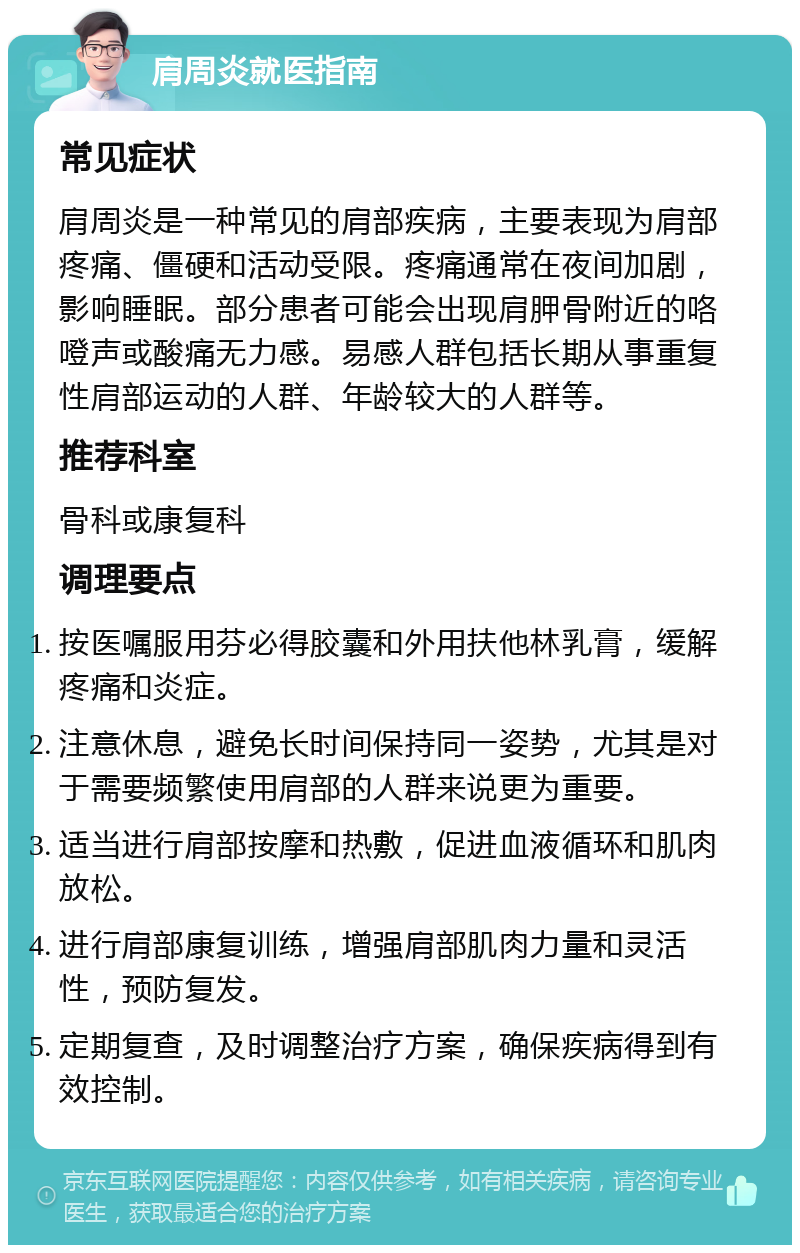 肩周炎就医指南 常见症状 肩周炎是一种常见的肩部疾病，主要表现为肩部疼痛、僵硬和活动受限。疼痛通常在夜间加剧，影响睡眠。部分患者可能会出现肩胛骨附近的咯噔声或酸痛无力感。易感人群包括长期从事重复性肩部运动的人群、年龄较大的人群等。 推荐科室 骨科或康复科 调理要点 按医嘱服用芬必得胶囊和外用扶他林乳膏，缓解疼痛和炎症。 注意休息，避免长时间保持同一姿势，尤其是对于需要频繁使用肩部的人群来说更为重要。 适当进行肩部按摩和热敷，促进血液循环和肌肉放松。 进行肩部康复训练，增强肩部肌肉力量和灵活性，预防复发。 定期复查，及时调整治疗方案，确保疾病得到有效控制。