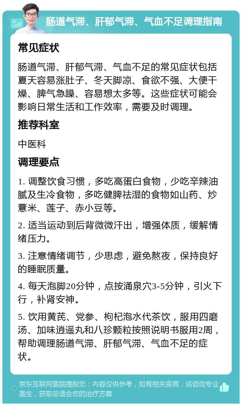 肠道气滞、肝郁气滞、气血不足调理指南 常见症状 肠道气滞、肝郁气滞、气血不足的常见症状包括夏天容易涨肚子、冬天脚凉、食欲不强、大便干燥、脾气急躁、容易想太多等。这些症状可能会影响日常生活和工作效率，需要及时调理。 推荐科室 中医科 调理要点 1. 调整饮食习惯，多吃高蛋白食物，少吃辛辣油腻及生冷食物，多吃健脾祛湿的食物如山药、炒薏米、莲子、赤小豆等。 2. 适当运动到后背微微汗出，增强体质，缓解情绪压力。 3. 注意情绪调节，少思虑，避免熬夜，保持良好的睡眠质量。 4. 每天泡脚20分钟，点按涌泉穴3-5分钟，引火下行，补肾安神。 5. 饮用黄芪、党参、枸杞泡水代茶饮，服用四磨汤、加味逍遥丸和八珍颗粒按照说明书服用2周，帮助调理肠道气滞、肝郁气滞、气血不足的症状。