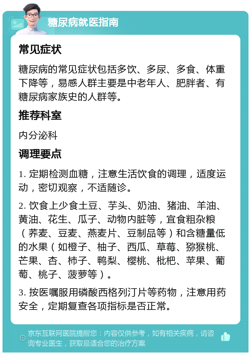 糖尿病就医指南 常见症状 糖尿病的常见症状包括多饮、多尿、多食、体重下降等，易感人群主要是中老年人、肥胖者、有糖尿病家族史的人群等。 推荐科室 内分泌科 调理要点 1. 定期检测血糖，注意生活饮食的调理，适度运动，密切观察，不适随诊。 2. 饮食上少食土豆、芋头、奶油、猪油、羊油、黄油、花生、瓜子、动物内脏等，宜食粗杂粮（荞麦、豆麦、燕麦片、豆制品等）和含糖量低的水果（如橙子、柚子、西瓜、草莓、猕猴桃、芒果、杏、柿子、鸭梨、樱桃、枇杷、苹果、葡萄、桃子、菠萝等）。 3. 按医嘱服用磷酸西格列汀片等药物，注意用药安全，定期复查各项指标是否正常。