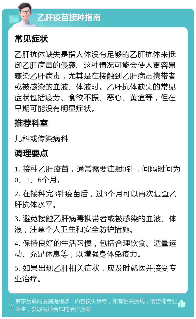 乙肝疫苗接种指南 常见症状 乙肝抗体缺失是指人体没有足够的乙肝抗体来抵御乙肝病毒的侵袭。这种情况可能会使人更容易感染乙肝病毒，尤其是在接触到乙肝病毒携带者或被感染的血液、体液时。乙肝抗体缺失的常见症状包括疲劳、食欲不振、恶心、黄疸等，但在早期可能没有明显症状。 推荐科室 儿科或传染病科 调理要点 1. 接种乙肝疫苗，通常需要注射3针，间隔时间为0、1、6个月。 2. 在接种完3针疫苗后，过3个月可以再次复查乙肝抗体水平。 3. 避免接触乙肝病毒携带者或被感染的血液、体液，注意个人卫生和安全防护措施。 4. 保持良好的生活习惯，包括合理饮食、适量运动、充足休息等，以增强身体免疫力。 5. 如果出现乙肝相关症状，应及时就医并接受专业治疗。