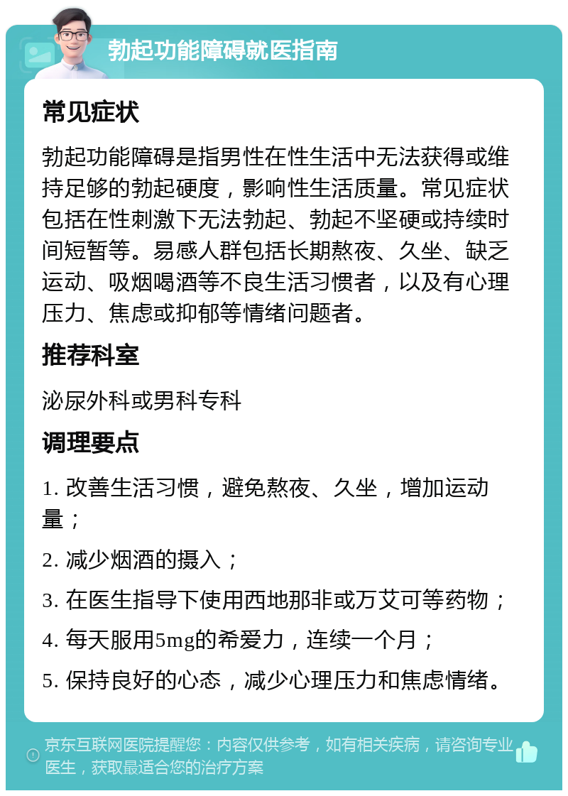 勃起功能障碍就医指南 常见症状 勃起功能障碍是指男性在性生活中无法获得或维持足够的勃起硬度，影响性生活质量。常见症状包括在性刺激下无法勃起、勃起不坚硬或持续时间短暂等。易感人群包括长期熬夜、久坐、缺乏运动、吸烟喝酒等不良生活习惯者，以及有心理压力、焦虑或抑郁等情绪问题者。 推荐科室 泌尿外科或男科专科 调理要点 1. 改善生活习惯，避免熬夜、久坐，增加运动量； 2. 减少烟酒的摄入； 3. 在医生指导下使用西地那非或万艾可等药物； 4. 每天服用5mg的希爱力，连续一个月； 5. 保持良好的心态，减少心理压力和焦虑情绪。