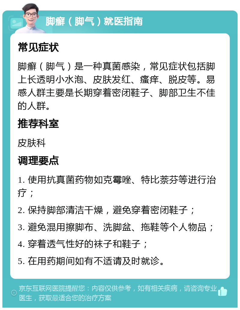 脚癣（脚气）就医指南 常见症状 脚癣（脚气）是一种真菌感染，常见症状包括脚上长透明小水泡、皮肤发红、瘙痒、脱皮等。易感人群主要是长期穿着密闭鞋子、脚部卫生不佳的人群。 推荐科室 皮肤科 调理要点 1. 使用抗真菌药物如克霉唑、特比萘芬等进行治疗； 2. 保持脚部清洁干燥，避免穿着密闭鞋子； 3. 避免混用擦脚布、洗脚盆、拖鞋等个人物品； 4. 穿着透气性好的袜子和鞋子； 5. 在用药期间如有不适请及时就诊。