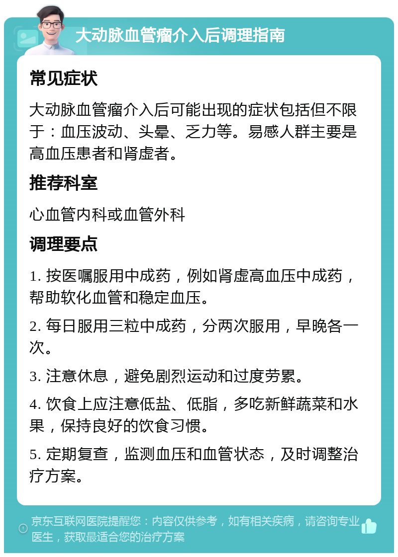 大动脉血管瘤介入后调理指南 常见症状 大动脉血管瘤介入后可能出现的症状包括但不限于：血压波动、头晕、乏力等。易感人群主要是高血压患者和肾虚者。 推荐科室 心血管内科或血管外科 调理要点 1. 按医嘱服用中成药，例如肾虚高血压中成药，帮助软化血管和稳定血压。 2. 每日服用三粒中成药，分两次服用，早晚各一次。 3. 注意休息，避免剧烈运动和过度劳累。 4. 饮食上应注意低盐、低脂，多吃新鲜蔬菜和水果，保持良好的饮食习惯。 5. 定期复查，监测血压和血管状态，及时调整治疗方案。