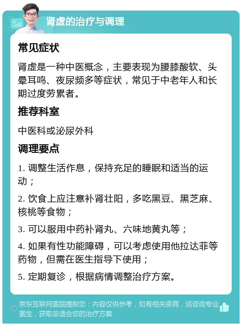 肾虚的治疗与调理 常见症状 肾虚是一种中医概念，主要表现为腰膝酸软、头晕耳鸣、夜尿频多等症状，常见于中老年人和长期过度劳累者。 推荐科室 中医科或泌尿外科 调理要点 1. 调整生活作息，保持充足的睡眠和适当的运动； 2. 饮食上应注意补肾壮阳，多吃黑豆、黑芝麻、核桃等食物； 3. 可以服用中药补肾丸、六味地黄丸等； 4. 如果有性功能障碍，可以考虑使用他拉达菲等药物，但需在医生指导下使用； 5. 定期复诊，根据病情调整治疗方案。