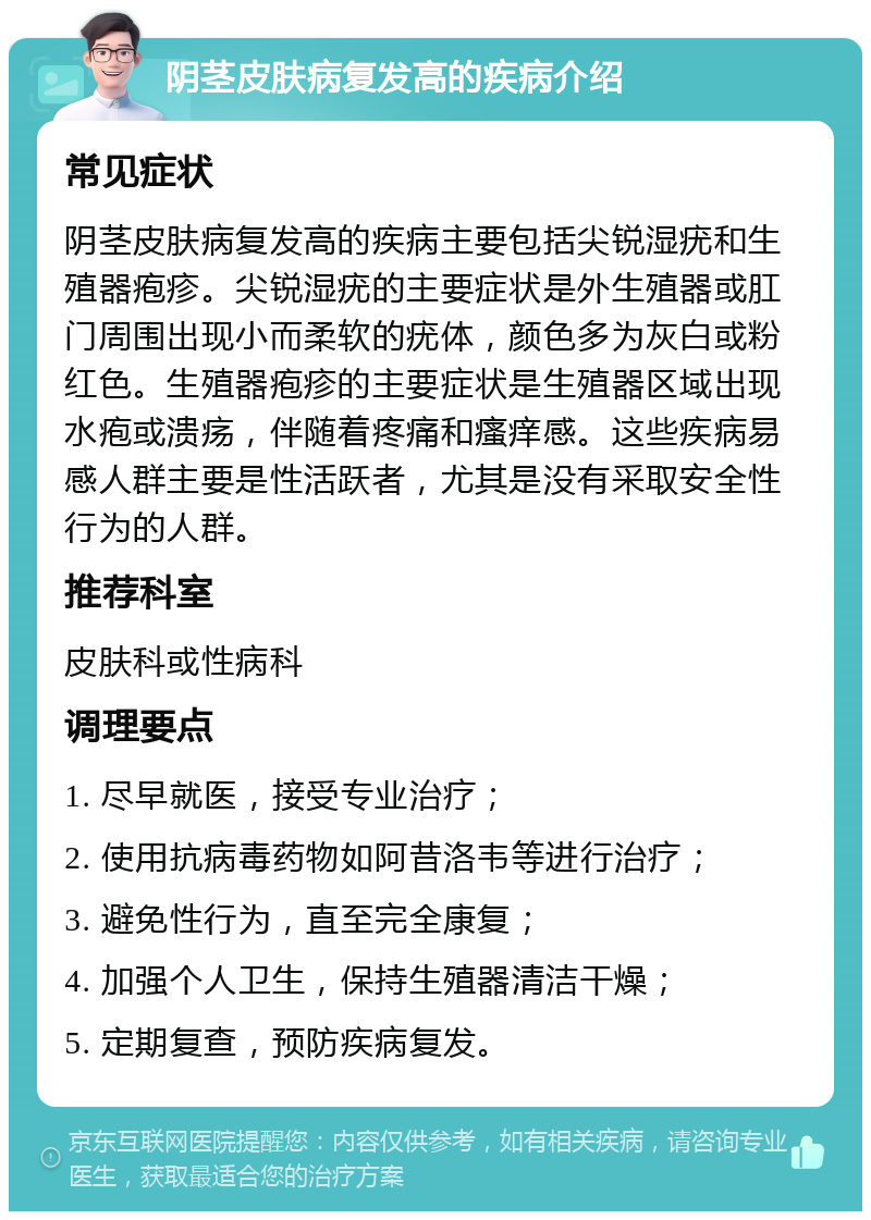 阴茎皮肤病复发高的疾病介绍 常见症状 阴茎皮肤病复发高的疾病主要包括尖锐湿疣和生殖器疱疹。尖锐湿疣的主要症状是外生殖器或肛门周围出现小而柔软的疣体，颜色多为灰白或粉红色。生殖器疱疹的主要症状是生殖器区域出现水疱或溃疡，伴随着疼痛和瘙痒感。这些疾病易感人群主要是性活跃者，尤其是没有采取安全性行为的人群。 推荐科室 皮肤科或性病科 调理要点 1. 尽早就医，接受专业治疗； 2. 使用抗病毒药物如阿昔洛韦等进行治疗； 3. 避免性行为，直至完全康复； 4. 加强个人卫生，保持生殖器清洁干燥； 5. 定期复查，预防疾病复发。