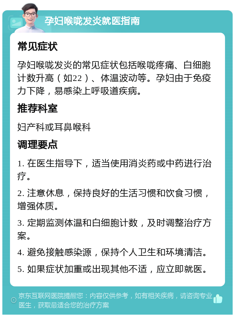 孕妇喉咙发炎就医指南 常见症状 孕妇喉咙发炎的常见症状包括喉咙疼痛、白细胞计数升高（如22）、体温波动等。孕妇由于免疫力下降，易感染上呼吸道疾病。 推荐科室 妇产科或耳鼻喉科 调理要点 1. 在医生指导下，适当使用消炎药或中药进行治疗。 2. 注意休息，保持良好的生活习惯和饮食习惯，增强体质。 3. 定期监测体温和白细胞计数，及时调整治疗方案。 4. 避免接触感染源，保持个人卫生和环境清洁。 5. 如果症状加重或出现其他不适，应立即就医。