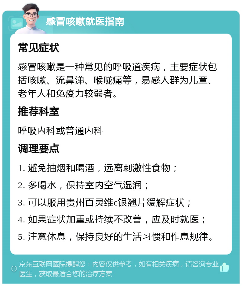 感冒咳嗽就医指南 常见症状 感冒咳嗽是一种常见的呼吸道疾病，主要症状包括咳嗽、流鼻涕、喉咙痛等，易感人群为儿童、老年人和免疫力较弱者。 推荐科室 呼吸内科或普通内科 调理要点 1. 避免抽烟和喝酒，远离刺激性食物； 2. 多喝水，保持室内空气湿润； 3. 可以服用贵州百灵维c银翘片缓解症状； 4. 如果症状加重或持续不改善，应及时就医； 5. 注意休息，保持良好的生活习惯和作息规律。