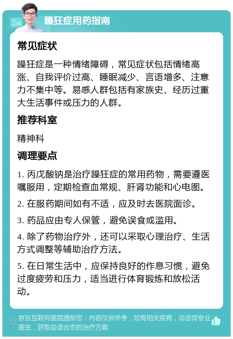 躁狂症用药指南 常见症状 躁狂症是一种情绪障碍，常见症状包括情绪高涨、自我评价过高、睡眠减少、言语增多、注意力不集中等。易感人群包括有家族史、经历过重大生活事件或压力的人群。 推荐科室 精神科 调理要点 1. 丙戊酸钠是治疗躁狂症的常用药物，需要遵医嘱服用，定期检查血常规、肝肾功能和心电图。 2. 在服药期间如有不适，应及时去医院面诊。 3. 药品应由专人保管，避免误食或滥用。 4. 除了药物治疗外，还可以采取心理治疗、生活方式调整等辅助治疗方法。 5. 在日常生活中，应保持良好的作息习惯，避免过度疲劳和压力，适当进行体育锻炼和放松活动。