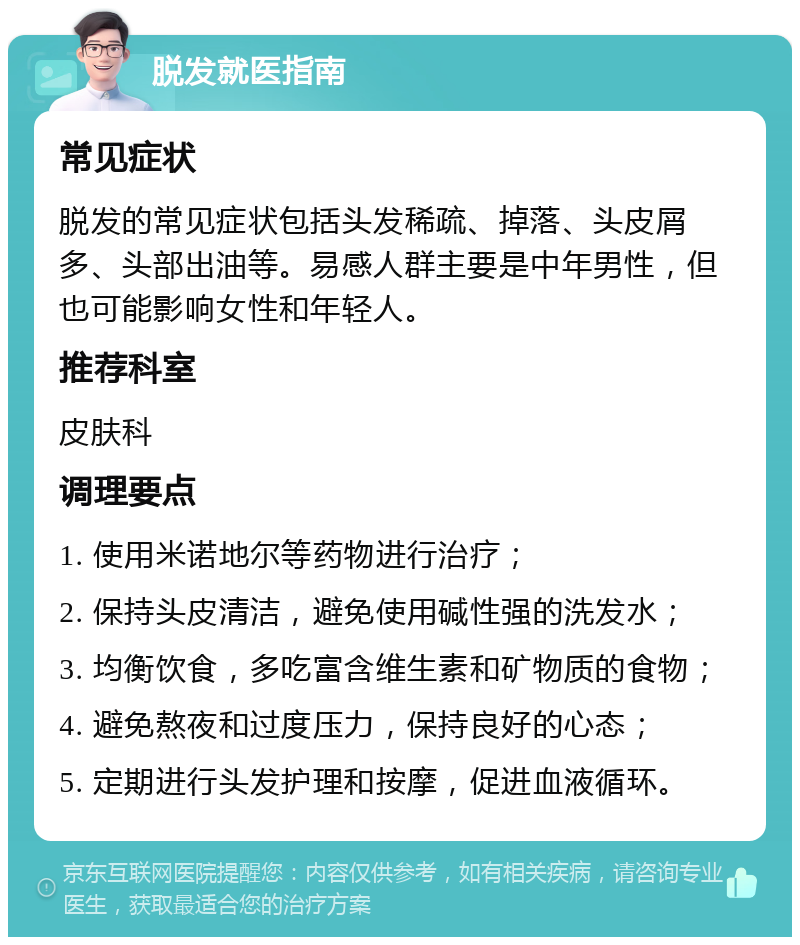 脱发就医指南 常见症状 脱发的常见症状包括头发稀疏、掉落、头皮屑多、头部出油等。易感人群主要是中年男性，但也可能影响女性和年轻人。 推荐科室 皮肤科 调理要点 1. 使用米诺地尔等药物进行治疗； 2. 保持头皮清洁，避免使用碱性强的洗发水； 3. 均衡饮食，多吃富含维生素和矿物质的食物； 4. 避免熬夜和过度压力，保持良好的心态； 5. 定期进行头发护理和按摩，促进血液循环。