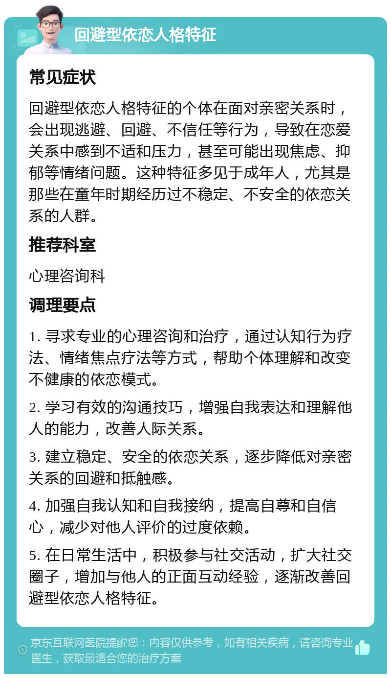 回避型依恋人格特征 常见症状 回避型依恋人格特征的个体在面对亲密关系时，会出现逃避、回避、不信任等行为，导致在恋爱关系中感到不适和压力，甚至可能出现焦虑、抑郁等情绪问题。这种特征多见于成年人，尤其是那些在童年时期经历过不稳定、不安全的依恋关系的人群。 推荐科室 心理咨询科 调理要点 1. 寻求专业的心理咨询和治疗，通过认知行为疗法、情绪焦点疗法等方式，帮助个体理解和改变不健康的依恋模式。 2. 学习有效的沟通技巧，增强自我表达和理解他人的能力，改善人际关系。 3. 建立稳定、安全的依恋关系，逐步降低对亲密关系的回避和抵触感。 4. 加强自我认知和自我接纳，提高自尊和自信心，减少对他人评价的过度依赖。 5. 在日常生活中，积极参与社交活动，扩大社交圈子，增加与他人的正面互动经验，逐渐改善回避型依恋人格特征。