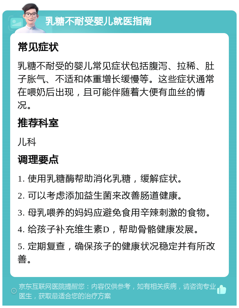 乳糖不耐受婴儿就医指南 常见症状 乳糖不耐受的婴儿常见症状包括腹泻、拉稀、肚子胀气、不适和体重增长缓慢等。这些症状通常在喂奶后出现，且可能伴随着大便有血丝的情况。 推荐科室 儿科 调理要点 1. 使用乳糖酶帮助消化乳糖，缓解症状。 2. 可以考虑添加益生菌来改善肠道健康。 3. 母乳喂养的妈妈应避免食用辛辣刺激的食物。 4. 给孩子补充维生素D，帮助骨骼健康发展。 5. 定期复查，确保孩子的健康状况稳定并有所改善。