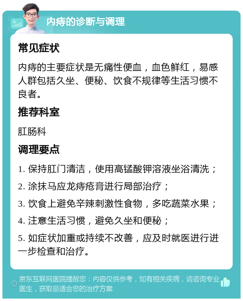 内痔的诊断与调理 常见症状 内痔的主要症状是无痛性便血，血色鲜红，易感人群包括久坐、便秘、饮食不规律等生活习惯不良者。 推荐科室 肛肠科 调理要点 1. 保持肛门清洁，使用高锰酸钾溶液坐浴清洗； 2. 涂抹马应龙痔疮膏进行局部治疗； 3. 饮食上避免辛辣刺激性食物，多吃蔬菜水果； 4. 注意生活习惯，避免久坐和便秘； 5. 如症状加重或持续不改善，应及时就医进行进一步检查和治疗。