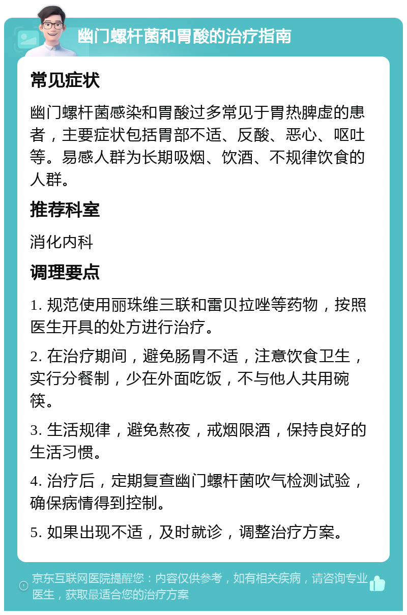 幽门螺杆菌和胃酸的治疗指南 常见症状 幽门螺杆菌感染和胃酸过多常见于胃热脾虚的患者，主要症状包括胃部不适、反酸、恶心、呕吐等。易感人群为长期吸烟、饮酒、不规律饮食的人群。 推荐科室 消化内科 调理要点 1. 规范使用丽珠维三联和雷贝拉唑等药物，按照医生开具的处方进行治疗。 2. 在治疗期间，避免肠胃不适，注意饮食卫生，实行分餐制，少在外面吃饭，不与他人共用碗筷。 3. 生活规律，避免熬夜，戒烟限酒，保持良好的生活习惯。 4. 治疗后，定期复查幽门螺杆菌吹气检测试验，确保病情得到控制。 5. 如果出现不适，及时就诊，调整治疗方案。