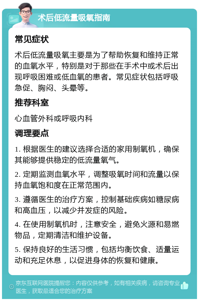 术后低流量吸氧指南 常见症状 术后低流量吸氧主要是为了帮助恢复和维持正常的血氧水平，特别是对于那些在手术中或术后出现呼吸困难或低血氧的患者。常见症状包括呼吸急促、胸闷、头晕等。 推荐科室 心血管外科或呼吸内科 调理要点 1. 根据医生的建议选择合适的家用制氧机，确保其能够提供稳定的低流量氧气。 2. 定期监测血氧水平，调整吸氧时间和流量以保持血氧饱和度在正常范围内。 3. 遵循医生的治疗方案，控制基础疾病如糖尿病和高血压，以减少并发症的风险。 4. 在使用制氧机时，注意安全，避免火源和易燃物品，定期清洁和维护设备。 5. 保持良好的生活习惯，包括均衡饮食、适量运动和充足休息，以促进身体的恢复和健康。