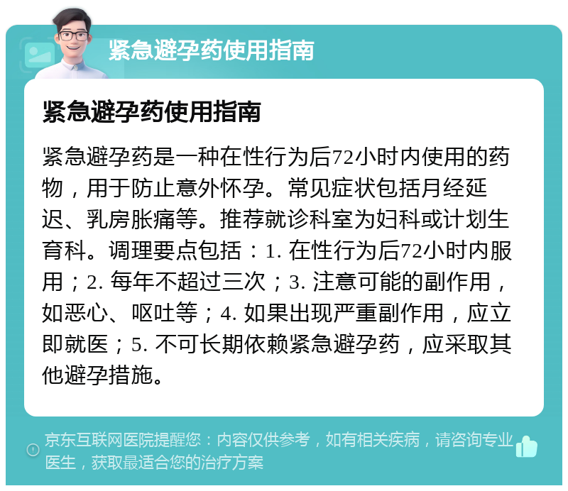 紧急避孕药使用指南 紧急避孕药使用指南 紧急避孕药是一种在性行为后72小时内使用的药物，用于防止意外怀孕。常见症状包括月经延迟、乳房胀痛等。推荐就诊科室为妇科或计划生育科。调理要点包括：1. 在性行为后72小时内服用；2. 每年不超过三次；3. 注意可能的副作用，如恶心、呕吐等；4. 如果出现严重副作用，应立即就医；5. 不可长期依赖紧急避孕药，应采取其他避孕措施。